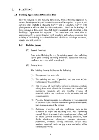 2. PLANNING
2.1 Building Appraisal and Demolition Plan
Prior to carrying out any building demolition, detailed building appraisal by
means of surveys and appropriate assessments shall be required. In general, the
surveys shall include a Building Survey and a Structural Survey with
photographs or videos taken for future reference. Based on the findings of
these surveys, a demolition plan shall then be prepared and submitted to the
Buildings Department for approval. The demolition plan must also be
accompanied by a report together with structural calculations assessing the
stability of the building to be demolished and all affected buildings, structures,
streets, land and services.
2.1.1 Building Survey
(A) Record Drawings
Prior to the Building Survey, the existing record plan, including
layout plan showing adjoining properties, pedestrian walkway,
roads and street, etc. shall be retrieved.
(B) Survey Items
The Building Survey shall cover the following:
(1) The construction materials;
(2) The existing use and, if possible, the past uses of the
building prior to demolition;
(3) The presence of wastewater, hazardous materials, matters
arising from toxic chemicals, flammable or explosive and
radioactive materials, etc. and possible presence of
materials which can contribute to air pollution and soil
contamination;
(4) Potential dangerous areas, e.g., abnormal layouts, presence
of enclosed voids, and non-ventilated light wells which may
trap obnoxious gas at the bottom;
(5) Adjoining properties and site conditions, such as the
existence of slope and retaining wall, wall supporting
ground, illegal structures, bridges, underground railway and
its above ground structures, including entrances, vent
shafts, distribution substations, traction substations,
plantrooms, overhead railway structures, surface track
sections, overhead cables or guy wires, and other utility
service connections;
4
 