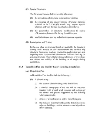 (C) Special Structures
The Structural Survey shall review the following :
(1) the correctness of structural information available;
(2) the presence of any unconventional structural elements
referred to in 2.1.3(A)(3) which may require special
attention and well-defined modification procedures;
(3) the possibilities of structural modification to enable
efficient demolition traffic during demolition; and
(4) any limitation on shoring and other temporary supports.
(D) Investigation and Testing
In the case when no structural details are available, the Structural
Survey shall include on site measurement and retrieve any
structural framing as much as practicable, performing tests and
exposing some key structural elements to facilitate checking on
existing structure. This will allow the development of procedures
that ensure the stability of the building at all stages during
demolition.
2.1.3 Demolition Plan and Stability Report including Calculations
(A) Demolition Plan
A Demolition Plan shall include the following :
(1) A plan showing :
(a) the location of the building to be demolished;
(b) a detailed topography of the site and its surrounds
together with ground level contours and sections of
the slopes and ground supported by the building
where appropriate;
(c) details of ground removal and/or backfilling; and
(d) the distances from the building to be demolished to its
adjacent buildings, streets, structures and significant
street furniture.
7
 