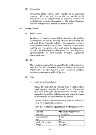 (D) Dismantling
Dismantling of the scaffolds shall coincide with the demolition
progress. When the wall ties are disconnected due to the
demolition of the building structure, the unsecured section of the
scaffolds shall be removed accordingly. The unbraced sections
shall not be higher than 2m from the nearest anchor.
3.3.2 Screen Covers
(A) Requirements
Two layers of protective screen shall be placed over the scaffolds
to completely enclose the building structure for retaining dust
and small debris. Tarpaulin and heavy duty nets shall be used to
cover the exterior face of the scaffold. Tarpaulin shall be placed
over the net. The screen system shall satisfy the requirements
under the Air Pollution Control (Construction Dust) Regulation
administered by the Environmental Protection Department,
where applicable.
(B) Ties
The protective screens shall be secured to the scaffoldings at not
more than 2 m intervals at both horizontal and vertical directions
or the width of the net, whichever is less. The screens shall have
a minimum overlapping width of 300 mm.
(C) Nets
(1) Materials and Installation
Heavy duty nets shall be relatively light weight and have
good retaining capability for small debris. The material
shall resist ultra-violet light deterioration. The nets shall be
secured to the scaffold and at the catchfan so that debris can
be retained and not deflected onto the ground.
The net shall meet the minimum requirements as listed in
Table 3.3 or approved equivalent.
Table 3.3 Minimum Specification for Polyethylene Net
Criteria Minimum Requirement
material polyethylene
string diameter 1 mm
plys 16
mesh grid opening 20 mm
weight 130 g/m2
20
 