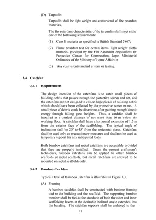 (D) Tarpaulin
Tarpaulin shall be light weight and constructed of fire retardant
materials.
The fire retardant characteristic of the tarpaulin shall meet either
one of the following requirements:
(1) Class B material as specified in British Standard 5867;
(2) Flame retardant test for certain items, light weight cloths
methods, provided by the Fire Retardant Regulations for
Protective Canvas for Construction, Japan Ministerial
Ordinance of the Ministry of Home Affair; or
(3) Any equivalent standard criteria or testing.
3.4 Catchfan
3.4.1 Requirements
The design intention of the catchfans is to catch small pieces of
building debris that passes through the protective screen and net, and
the catchfans are not designed to collect large pieces of building debris
which should have been collected by the protective screen or net. A
small piece of debris could be disastrous after gaining enough kinetic
energy through falling great heights. Thus, a catchfan shall be
installed at a vertical distance of not more than 10 m below the
working floor. A catchfan shall have a horizontal extension of 1.5 m
from the exterior face of the scaffolding. The typical angle of
inclination shall be 20o
to 45o
from the horizontal plane. Catchfans
shall be used only as precautionary measures and shall not be used as
temporary support for any anticipated loads.
Both bamboo catchfans and metal catchfans are acceptable provided
that they are properly installed. Under the present craftsman’s
techniques, bamboo catchfans can be applied to either bamboo
scaffolds or metal scaffolds, but metal catchfans are allowed to be
mounted on metal scaffolds only.
3.4.2 Bamboo Catchfan
Typical Detail of Bamboo Catchfan is illustrated in Figure 3.3.
(A) Framing
A bamboo catchfan shall be constructed with bamboo framing
tied to the building and the scaffold. The supporting bamboo
member shall be tied to the standards of both the outer and inner
scaffolding layers at the desirable inclined angle extended into
the building. The catchfan supports shall be anchored to the
21
 