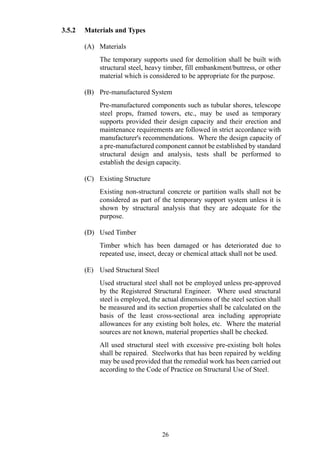 3.5.2 Materials and Types
(A) Materials
The temporary supports used for demolition shall be built with
structural steel, heavy timber, fill embankment/buttress, or other
material which is considered to be appropriate for the purpose.
(B) Pre-manufactured System
Pre-manufactured components such as tubular shores, telescope
steel props, framed towers, etc., may be used as temporary
supports provided their design capacity and their erection and
maintenance requirements are followed in strict accordance with
manufacturer's recommendations. Where the design capacity of
a pre-manufactured component cannot be established by standard
structural design and analysis, tests shall be performed to
establish the design capacity.
(C) Existing Structure
Existing non-structural concrete or partition walls shall not be
considered as part of the temporary support system unless it is
shown by structural analysis that they are adequate for the
purpose.
(D) Used Timber
Timber which has been damaged or has deteriorated due to
repeated use, insect, decay or chemical attack shall not be used.
(E) Used Structural Steel
Used structural steel shall not be employed unless pre-approved
by the Registered Structural Engineer. Where used structural
steel is employed, the actual dimensions of the steel section shall
be measured and its section properties shall be calculated on the
basis of the least cross-sectional area including appropriate
allowances for any existing bolt holes, etc. Where the material
sources are not known, material properties shall be checked.
All used structural steel with excessive pre-existing bolt holes
shall be repaired. Steelworks that has been repaired by welding
may be used provided that the remedial work has been carried out
according to the Code of Practice on Structural Use of Steel.
26
 
