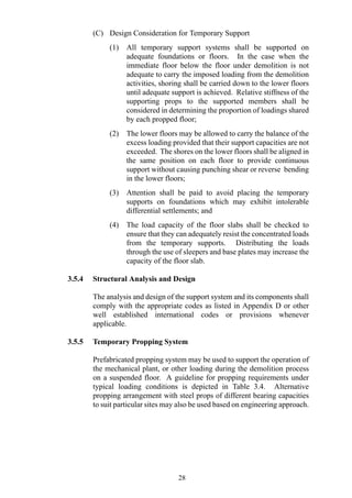 (C) Design Consideration for Temporary Support
(1) All temporary support systems shall be supported on
adequate foundations or floors. In the case when the
immediate floor below the floor under demolition is not
adequate to carry the imposed loading from the demolition
activities, shoring shall be carried down to the lower floors
until adequate support is achieved. Relative stiffness of the
supporting props to the supported members shall be
considered in determining the proportion of loadings shared
by each propped floor;
(2) The lower floors may be allowed to carry the balance of the
excess loading provided that their support capacities are not
exceeded. The shores on the lower floors shall be aligned in
the same position on each floor to provide continuous
support without causing punching shear or reverse bending
in the lower floors;
(3) Attention shall be paid to avoid placing the temporary
supports on foundations which may exhibit intolerable
differential settlements; and
(4) The load capacity of the floor slabs shall be checked to
ensure that they can adequately resist the concentrated loads
from the temporary supports. Distributing the loads
through the use of sleepers and base plates may increase the
capacity of the floor slab.
3.5.4 Structural Analysis and Design
The analysis and design of the support system and its components shall
comply with the appropriate codes as listed in Appendix D or other
well established international codes or provisions whenever
applicable.
3.5.5 Temporary Propping System
Prefabricated propping system may be used to support the operation of
the mechanical plant, or other loading during the demolition process
on a suspended floor. A guideline for propping requirements under
typical loading conditions is depicted in Table 3.4. Alternative
propping arrangement with steel props of different bearing capacities
to suit particular sites may also be used based on engineering approach.
28
 