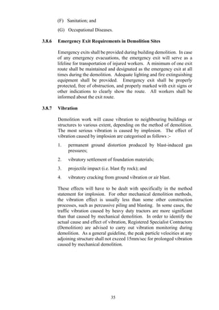 (F) Sanitation; and
(G) Occupational Diseases.
3.8.6 Emergency Exit Requirements in Demolition Sites
Emergency exits shall be provided during building demolition. In case
of any emergency evacuations, the emergency exit will serve as a
lifeline for transportation of injured workers. A minimum of one exit
route shall be maintained and designated as the emergency exit at all
times during the demolition. Adequate lighting and fire extinguishing
equipment shall be provided. Emergency exit shall be properly
protected, free of obstruction, and properly marked with exit signs or
other indications to clearly show the route. All workers shall be
informed about the exit route.
3.8.7 Vibration
Demolition work will cause vibration to neighbouring buildings or
structures to various extent, depending on the method of demolition.
The most serious vibration is caused by implosion. The effect of
vibration caused by implosion are categorised as follows :-
1. permanent ground distortion produced by blast-induced gas
pressures;
2. vibratory settlement of foundation materials;
3. projectile impact (i.e. blast fly rock); and
4. vibratory cracking from ground vibration or air blast.
These effects will have to be dealt with specifically in the method
statement for implosion. For other mechanical demolition methods,
the vibration effect is usually less than some other construction
processes, such as percussive piling and blasting. In some cases, the
traffic vibration caused by heavy duty tractors are more significant
than that caused by mechanical demolition. In order to identify the
actual cause and effect of vibration, Registered Specialist Contractors
(Demolition) are advised to carry out vibration monitoring during
demolition. As a general guideline, the peak particle velocities at any
adjoining structure shall not exceed 15mm/sec for prolonged vibration
caused by mechanical demolition.
35
 