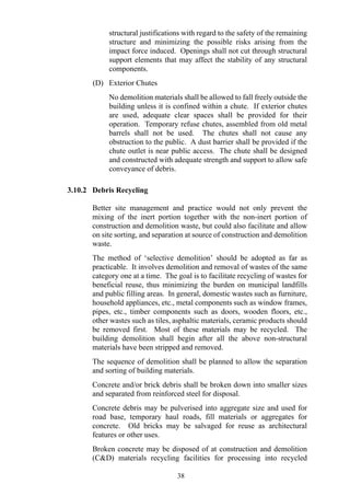 structural justifications with regard to the safety of the remaining
structure and minimizing the possible risks arising from the
impact force induced. Openings shall not cut through structural
support elements that may affect the stability of any structural
components.
(D) Exterior Chutes
No demolition materials shall be allowed to fall freely outside the
building unless it is confined within a chute. If exterior chutes
are used, adequate clear spaces shall be provided for their
operation. Temporary refuse chutes, assembled from old metal
barrels shall not be used. The chutes shall not cause any
obstruction to the public. A dust barrier shall be provided if the
chute outlet is near public access. The chute shall be designed
and constructed with adequate strength and support to allow safe
conveyance of debris.
3.10.2 Debris Recycling
Better site management and practice would not only prevent the
mixing of the inert portion together with the non-inert portion of
construction and demolition waste, but could also facilitate and allow
on site sorting, and separation at source of construction and demolition
waste.
The method of ‘selective demolition’ should be adopted as far as
practicable. It involves demolition and removal of wastes of the same
category one at a time. The goal is to facilitate recycling of wastes for
beneficial reuse, thus minimizing the burden on municipal landfills
and public filling areas. In general, domestic wastes such as furniture,
household appliances, etc., metal components such as window frames,
pipes, etc., timber components such as doors, wooden floors, etc.,
other wastes such as tiles, asphaltic materials, ceramic products should
be removed first. Most of these materials may be recycled. The
building demolition shall begin after all the above non-structural
materials have been stripped and removed.
The sequence of demolition shall be planned to allow the separation
and sorting of building materials.
Concrete and/or brick debris shall be broken down into smaller sizes
and separated from reinforced steel for disposal.
Concrete debris may be pulverised into aggregate size and used for
road base, temporary haul roads, fill materials or aggregates for
concrete. Old bricks may be salvaged for reuse as architectural
features or other uses.
Broken concrete may be disposed of at construction and demolition
(C&D) materials recycling facilities for processing into recycled
38
 