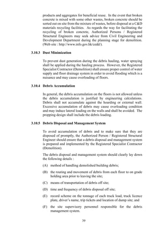 products and aggregates for beneficial reuse. In the event that broken
concrete is mixed with some other wastes, broken concrete should be
sorted out on site from the mixture of wastes, before disposal at a C&D
materials recycling facilities. As regards the way for facilitating the
recycling of broken concrete, Authorized Persons / Registered
Structural Engineers may seek advice from Civil Engineering and
Development Department during the planning stage for demolition.
(Web site : http://www.info.gov.hk/cedd/).
3.10.3 Dust Minimization
To prevent dust generation during the debris hauling, water spraying
shall be applied during the hauling process. However, the Registered
Specialist Contractor (Demolition) shall ensure proper control of water
supply and floor drainage system in order to avoid flooding which is a
nuisance and may cause overloading of floors.
3.10.4 Debris Accumulation
In general, the debris accumulation on the floors is not allowed unless
the debris accumulation is justified by engineering calculations.
Debris shall not accumulate against the hoarding or external wall.
Excessive accumulation of debris may cause overloading condition
and may induce lateral loading on the walls and shall be avoided. The
propping design shall include the debris loading.
3.10.5 Debris Disposal and Management System
To avoid accumulation of debris and to make sure that they are
disposed of promptly, the Authorized Person / Registered Structural
Engineer should ensure that a debris disposal and management system
is prepared and implemented by the Registered Specialist Contractor
(Demolition).
The debris disposal and management system should clearly lay down
the following details :
(A) method of handling demolished building debris;
(B) the routing and movement of debris from each floor to on grade
holding area prior to leaving the site;
(C) means of transportation of debris off site;
(D) time and frequency of debris disposal off site;
(E) record scheme on the tonnage of each truck load, truck licence
plate, driver’s name, trip tickets and location of dump site; and
(F) the site supervisory personnel responsible for the debris
management system.
39
 