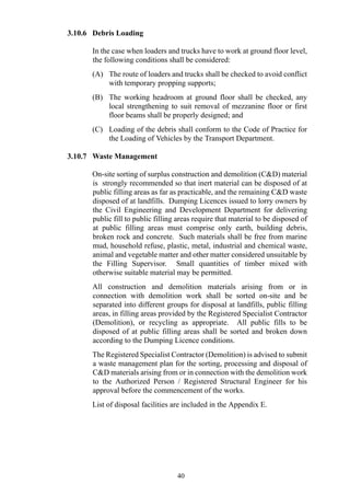 3.10.6 Debris Loading
In the case when loaders and trucks have to work at ground floor level,
the following conditions shall be considered:
(A) The route of loaders and trucks shall be checked to avoid conflict
with temporary propping supports;
(B) The working headroom at ground floor shall be checked, any
local strengthening to suit removal of mezzanine floor or first
floor beams shall be properly designed; and
(C) Loading of the debris shall conform to the Code of Practice for
the Loading of Vehicles by the Transport Department.
3.10.7 Waste Management
On-site sorting of surplus construction and demolition (C&D) material
is strongly recommended so that inert material can be disposed of at
public filling areas as far as practicable, and the remaining C&D waste
disposed of at landfills. Dumping Licences issued to lorry owners by
the Civil Engineering and Development Department for delivering
public fill to public filling areas require that material to be disposed of
at public filling areas must comprise only earth, building debris,
broken rock and concrete. Such materials shall be free from marine
mud, household refuse, plastic, metal, industrial and chemical waste,
animal and vegetable matter and other matter considered unsuitable by
the Filling Supervisor. Small quantities of timber mixed with
otherwise suitable material may be permitted.
All construction and demolition materials arising from or in
connection with demolition work shall be sorted on-site and be
separated into different groups for disposal at landfills, public filling
areas, in filling areas provided by the Registered Specialist Contractor
(Demolition), or recycling as appropriate. All public fills to be
disposed of at public filling areas shall be sorted and broken down
according to the Dumping Licence conditions.
The Registered Specialist Contractor (Demolition) is advised to submit
a waste management plan for the sorting, processing and disposal of
C&D materials arising from or in connection with the demolition work
to the Authorized Person / Registered Structural Engineer for his
approval before the commencement of the works.
List of disposal facilities are included in the Appendix E.
40
 