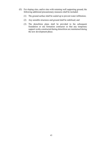 (E) For sloping sites, and/or sites with retaining wall supporting ground, the
following additional precautionary measures shall be included:
(1) The ground surface shall be sealed up to prevent water infiltration;
(2) Any unstable structures and ground shall be stabilised; and
(3) The demolition plans shall be provided to the subsequent
foundation or site formation contractor so that any temporary
support works constructed during demolition are maintained during
the new development phase.
43
 