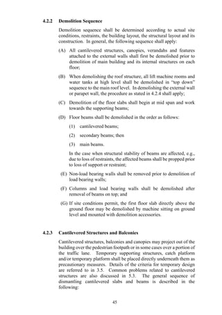 4.2.2 Demolition Sequence
Demolition sequence shall be determined according to actual site
conditions, restraints, the building layout, the structural layout and its
construction. In general, the following sequence shall apply:
(A) All cantilevered structures, canopies, verandahs and features
attached to the external walls shall first be demolished prior to
demolition of main building and its internal structures on each
floor;
(B) When demolishing the roof structure, all lift machine rooms and
water tanks at high level shall be demolished in “top down”
sequence to the main roof level. In demolishing the external wall
or parapet wall, the procedure as stated in 4.2.4 shall apply;
(C) Demolition of the floor slabs shall begin at mid span and work
towards the supporting beams;
(D) Floor beams shall be demolished in the order as follows:
(1) cantilevered beams;
(2) secondary beams; then
(3) main beams.
In the case when structural stability of beams are affected, e.g.,
due to loss of restraints, the affected beams shall be propped prior
to loss of support or restraint;
(E) Non-load bearing walls shall be removed prior to demolition of
load bearing walls;
(F) Columns and load bearing walls shall be demolished after
removal of beams on top; and
(G) If site conditions permit, the first floor slab directly above the
ground floor may be demolished by machine sitting on ground
level and mounted with demolition accessories.
4.2.3 Cantilevered Structures and Balconies
Cantilevered structures, balconies and canopies may project out of the
building over the pedestrian footpath or in some cases over a portion of
the traffic lane. Temporary supporting structures, catch platform
and/or temporary platform shall be placed directly underneath them as
precautionary measures. Details of the criteria for temporary design
are referred to in 3.5. Common problems related to cantilevered
structures are also discussed in 5.3. The general sequence of
dismantling cantilevered slabs and beams is described in the
following:
45
 