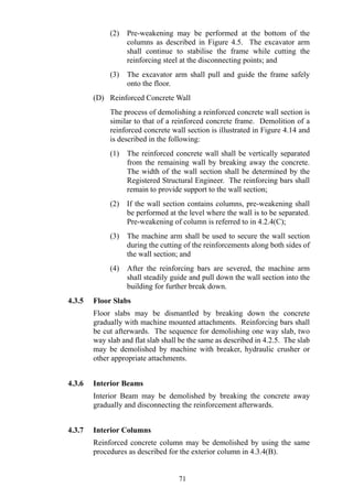 (2) Pre-weakening may be performed at the bottom of the
columns as described in Figure 4.5. The excavator arm
shall continue to stabilise the frame while cutting the
reinforcing steel at the disconnecting points; and
(3) The excavator arm shall pull and guide the frame safely
onto the floor.
(D) Reinforced Concrete Wall
The process of demolishing a reinforced concrete wall section is
similar to that of a reinforced concrete frame. Demolition of a
reinforced concrete wall section is illustrated in Figure 4.14 and
is described in the following:
(1) The reinforced concrete wall shall be vertically separated
from the remaining wall by breaking away the concrete.
The width of the wall section shall be determined by the
Registered Structural Engineer. The reinforcing bars shall
remain to provide support to the wall section;
(2) If the wall section contains columns, pre-weakening shall
be performed at the level where the wall is to be separated.
Pre-weakening of column is referred to in 4.2.4(C);
(3) The machine arm shall be used to secure the wall section
during the cutting of the reinforcements along both sides of
the wall section; and
(4) After the reinforcing bars are severed, the machine arm
shall steadily guide and pull down the wall section into the
building for further break down.
4.3.5 Floor Slabs
Floor slabs may be dismantled by breaking down the concrete
gradually with machine mounted attachments. Reinforcing bars shall
be cut afterwards. The sequence for demolishing one way slab, two
way slab and flat slab shall be the same as described in 4.2.5. The slab
may be demolished by machine with breaker, hydraulic crusher or
other appropriate attachments.
4.3.6 Interior Beams
Interior Beam may be demolished by breaking the concrete away
gradually and disconnecting the reinforcement afterwards.
4.3.7 Interior Columns
Reinforced concrete column may be demolished by using the same
procedures as described for the exterior column in 4.3.4(B).
71
 