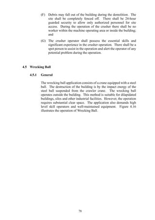 (F) Debris may fall out of the building during the demolition. The
site shall be completely fenced off. There shall be 24-hour
guarded security to allow only authorized personnel for site
access. During the operation of the crusher there shall be no
worker within the machine operating area or inside the building;
and
(G) The crusher operator shall possess the essential skills and
significant experience in the crusher operation. There shall be a
spot person to assist in the operation and alert the operator of any
potential problem during the operation.
4.5 Wrecking Ball
4.5.1 General
The wrecking ball application consists of a crane equipped with a steel
ball. The destruction of the building is by the impact energy of the
steel ball suspended from the crawler crane. The wrecking ball
operates outside the building. This method is suitable for dilapidated
buildings, silos and other industrial facilities. However, the operation
requires substantial clear space. The application also demands high
level skill operators and well-maintained equipment. Figure 4.16
illustrates the operation of Wrecking Ball.
78
 