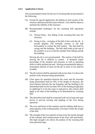 4.5.2 Application Criteria
The recommended criteria for the use of wrecking ball are presented in
the following:
(A) Except for special application, the balling of each section of the
structure shall proceed from top to bottom. Care shall be taken to
maintain the stability of the structure;
(B) Recommended techniques for the wrecking ball operations
include:
(1) Vertical Drop - free falling of the wrecking ball onto the
structure;
(2) Swing in line - swinging of the ball in-line with the jib. A
second dragline will normally connect to the ball
horizontally to control the ball motion. The ball shall be
swung into the building. The ball shall strike at the top of
the member so as to avoid the member from falling outside
the building.
Slewing the jib is not recommended. The motion of the ball by
slewing the jib is difficult to control. It demands expert
knowledge of the machine and structure as well as operating
skills to safely perform the task. Slewing can potentially induce a
tremendous amount of stress on the jib, as such, its use shall be
avoided;
(C) The jib or boom shall be operated with no less than 3 m above the
portion of the structure being demolished;
(D) Clear space for operation between the crane and the structure
being demolished shall be 50% of the height of structure, the
clear distance between the site boundary and the building to be
demolished shall not be less than 50% of the building height plus
an additional 6 m for the crane to manoeuvre, this criteria shall
apply to all sides of the building to be demolished by wrecking
ball;
(E) The demolition ball shall be connected with swivel type anti-spin
device to prevent twisting and tangling of the wire during
operation;
(F) The wire and boom of the machine used for balling shall have a
rated capacity, at the working radius, of at least 5 times the weight
of the ball;
(G) The strength of the wire shall be at least twice the tensile strength
of the nominal steel reinforcement of the floor slab and beams.
The high strength wire allows the pullout of the wrecking ball
from potential traps;
80
 