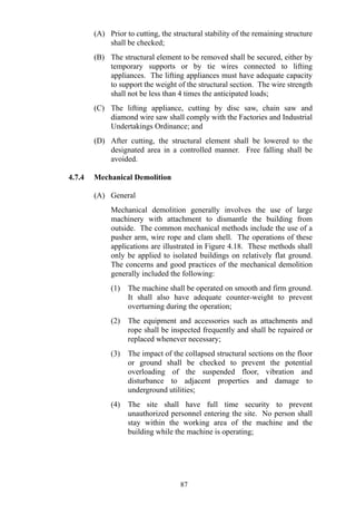 (A) Prior to cutting, the structural stability of the remaining structure
shall be checked;
(B) The structural element to be removed shall be secured, either by
temporary supports or by tie wires connected to lifting
appliances. The lifting appliances must have adequate capacity
to support the weight of the structural section. The wire strength
shall not be less than 4 times the anticipated loads;
(C) The lifting appliance, cutting by disc saw, chain saw and
diamond wire saw shall comply with the Factories and Industrial
Undertakings Ordinance; and
(D) After cutting, the structural element shall be lowered to the
designated area in a controlled manner. Free falling shall be
avoided.
4.7.4 Mechanical Demolition
(A) General
Mechanical demolition generally involves the use of large
machinery with attachment to dismantle the building from
outside. The common mechanical methods include the use of a
pusher arm, wire rope and clam shell. The operations of these
applications are illustrated in Figure 4.18. These methods shall
only be applied to isolated buildings on relatively flat ground.
The concerns and good practices of the mechanical demolition
generally included the following:
(1) The machine shall be operated on smooth and firm ground.
It shall also have adequate counter-weight to prevent
overturning during the operation;
(2) The equipment and accessories such as attachments and
rope shall be inspected frequently and shall be repaired or
replaced whenever necessary;
(3) The impact of the collapsed structural sections on the floor
or ground shall be checked to prevent the potential
overloading of the suspended floor, vibration and
disturbance to adjacent properties and damage to
underground utilities;
(4) The site shall have full time security to prevent
unauthorized personnel entering the site. No person shall
stay within the working area of the machine and the
building while the machine is operating;
87
 
