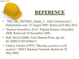 REFERENCE
• "HD_20h_20070822_chunk_2 - Vidéo Dailymotion".
Dailymotion.com. 23 August 2007. Retrieved 6 May 2012.
• "Kajima Demolition Tech". Popular Science. December
2008. Retrieved 18 November 2008.
• Hall, David (2006). Fred. Bantam Press. pp. 66–
68. ISBN 0-593-05664-7.
• Cultice, Curtice (1997). "Blasting a path to world
markets“. BNET Business Network. Retrieved 19
May 2008.
10
 