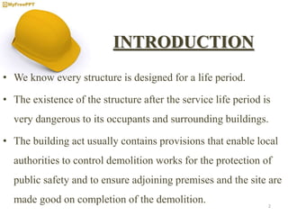 INTRODUCTION
• We know every structure is designed for a life period.
• The existence of the structure after the service life period is
very dangerous to its occupants and surrounding buildings.
• The building act usually contains provisions that enable local
authorities to control demolition works for the protection of
public safety and to ensure adjoining premises and the site are
made good on completion of the demolition. 2
 