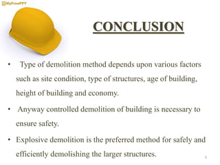 CONCLUSION
• Type of demolition method depends upon various factors
such as site condition, type of structures, age of building,
height of building and economy.
• Anyway controlled demolition of building is necessary to
ensure safety.
• Explosive demolition is the preferred method for safely and
efficiently demolishing the larger structures. 9
 