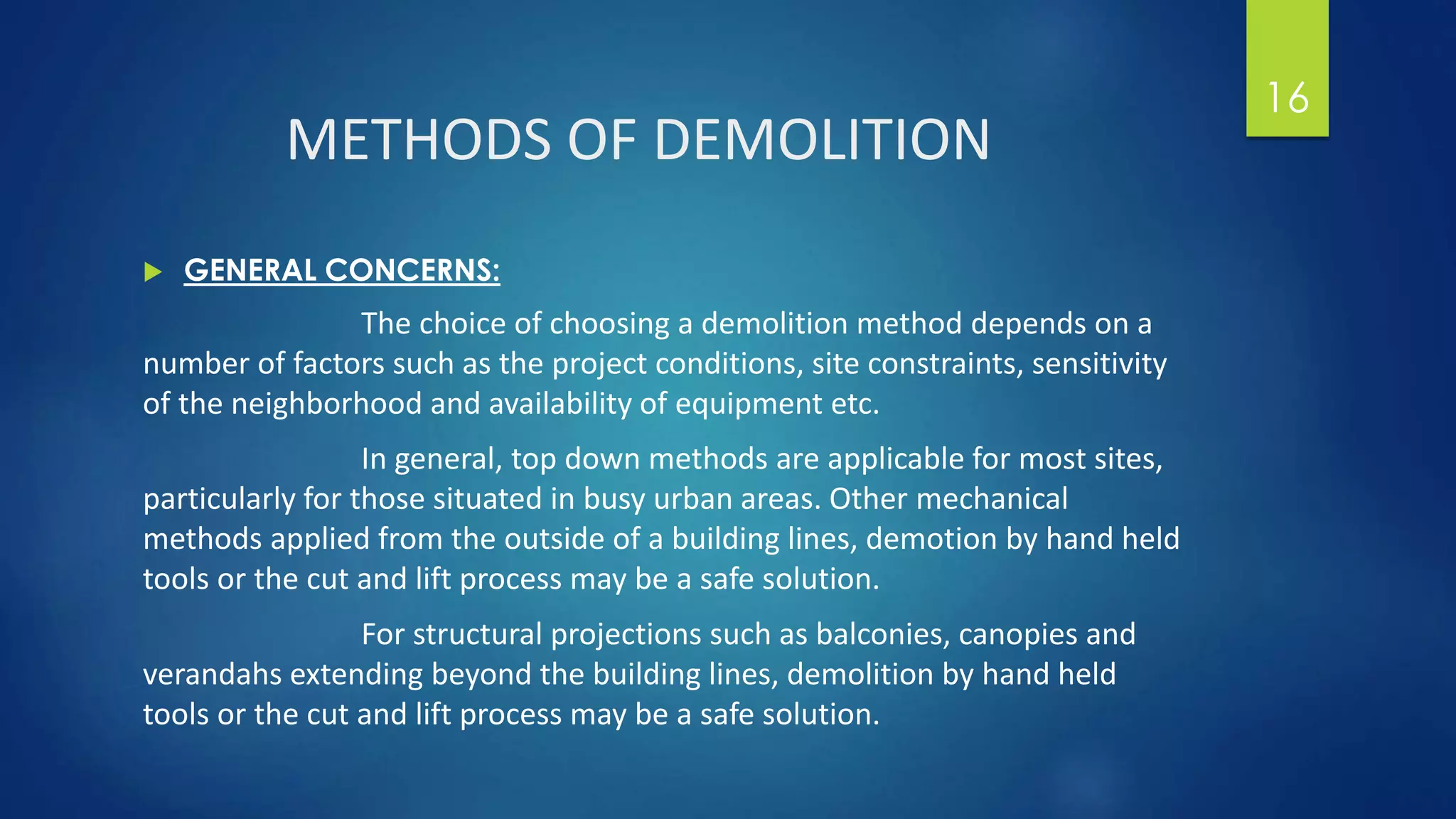 METHODS OF DEMOLITION
 GENERAL CONCERNS:
The choice of choosing a demolition method depends on a
number of factors such as the project conditions, site constraints, sensitivity
of the neighborhood and availability of equipment etc.
In general, top down methods are applicable for most sites,
particularly for those situated in busy urban areas. Other mechanical
methods applied from the outside of a building lines, demotion by hand held
tools or the cut and lift process may be a safe solution.
For structural projections such as balconies, canopies and
verandahs extending beyond the building lines, demolition by hand held
tools or the cut and lift process may be a safe solution.
16
 