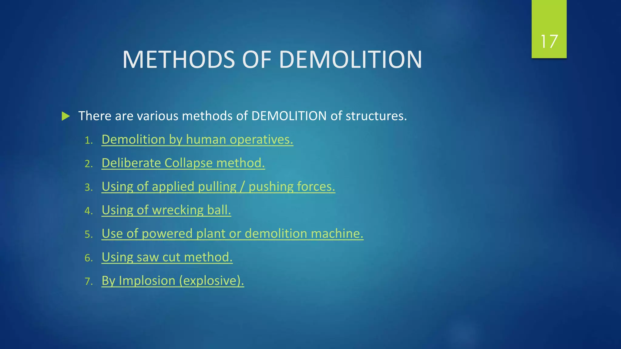 METHODS OF DEMOLITION
 There are various methods of DEMOLITION of structures.
1. Demolition by human operatives.
2. Deliberate Collapse method.
3. Using of applied pulling / pushing forces.
4. Using of wrecking ball.
5. Use of powered plant or demolition machine.
6. Using saw cut method.
7. By Implosion (explosive).
17
 