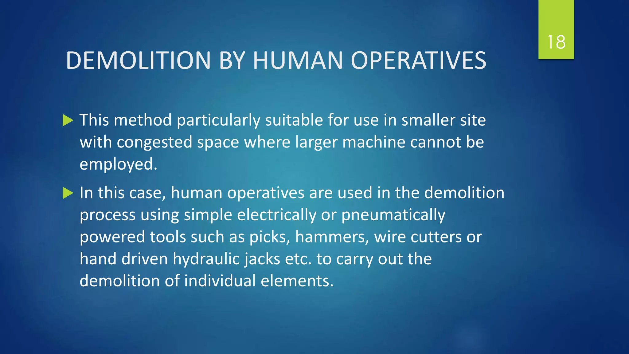 DEMOLITION BY HUMAN OPERATIVES
 This method particularly suitable for use in smaller site
with congested space where larger machine cannot be
employed.
 In this case, human operatives are used in the demolition
process using simple electrically or pneumatically
powered tools such as picks, hammers, wire cutters or
hand driven hydraulic jacks etc. to carry out the
demolition of individual elements.
18
 