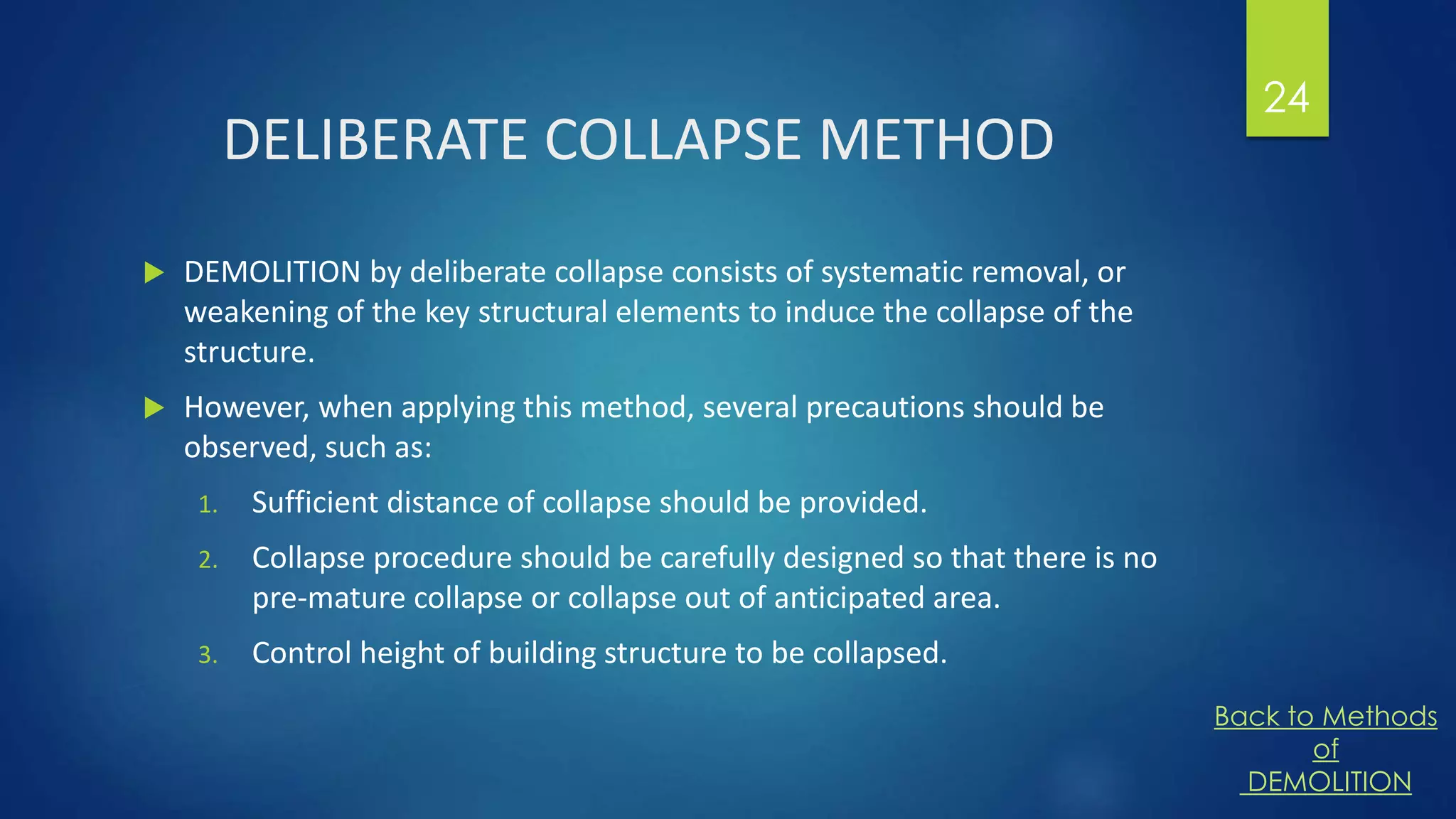 DELIBERATE COLLAPSE METHOD
 DEMOLITION by deliberate collapse consists of systematic removal, or
weakening of the key structural elements to induce the collapse of the
structure.
 However, when applying this method, several precautions should be
observed, such as:
1. Sufficient distance of collapse should be provided.
2. Collapse procedure should be carefully designed so that there is no
pre-mature collapse or collapse out of anticipated area.
3. Control height of building structure to be collapsed.
24
Back to Methods
of
DEMOLITION
 