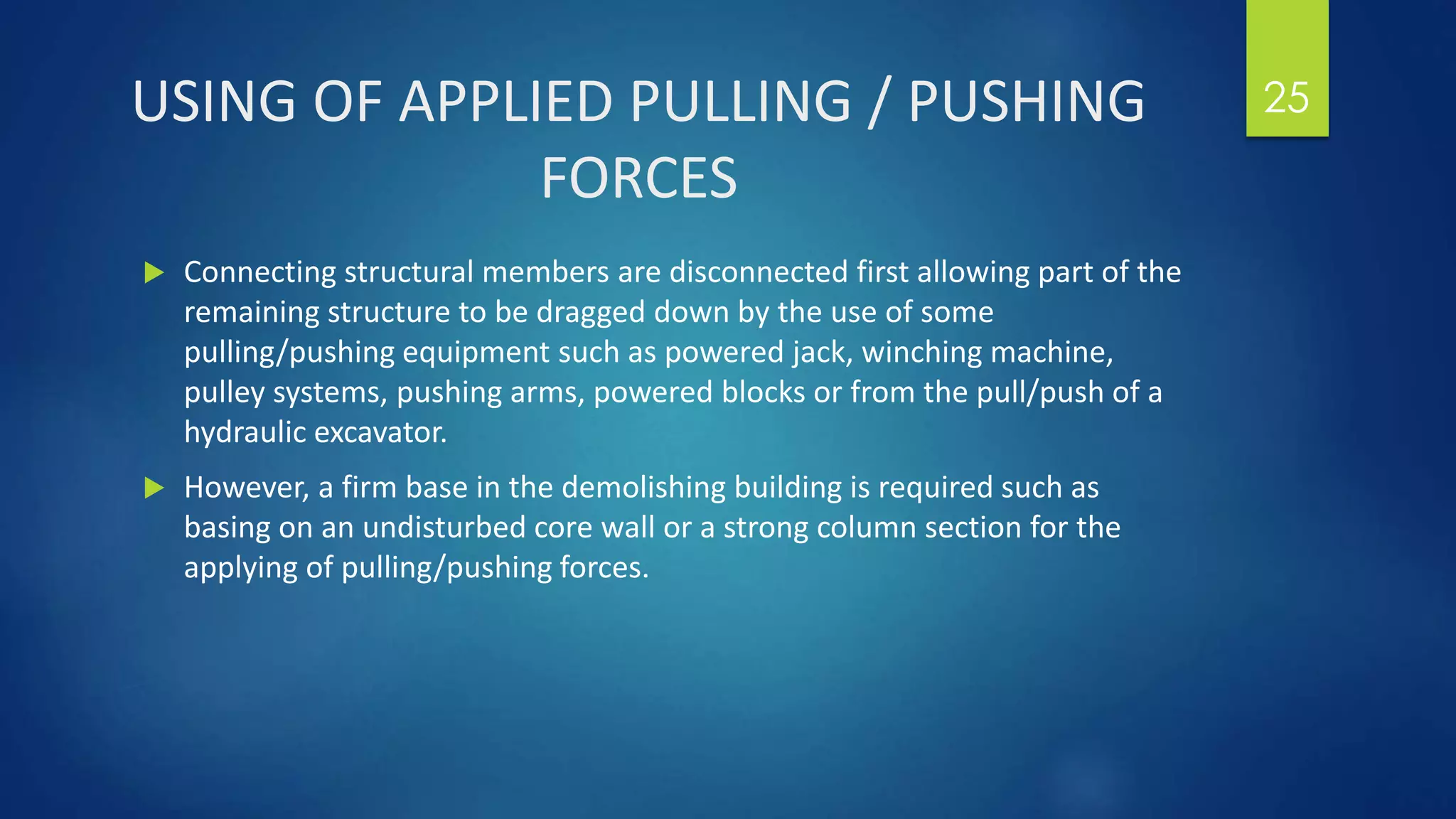 USING OF APPLIED PULLING / PUSHING
FORCES
 Connecting structural members are disconnected first allowing part of the
remaining structure to be dragged down by the use of some
pulling/pushing equipment such as powered jack, winching machine,
pulley systems, pushing arms, powered blocks or from the pull/push of a
hydraulic excavator.
 However, a firm base in the demolishing building is required such as
basing on an undisturbed core wall or a strong column section for the
applying of pulling/pushing forces.
25
 
