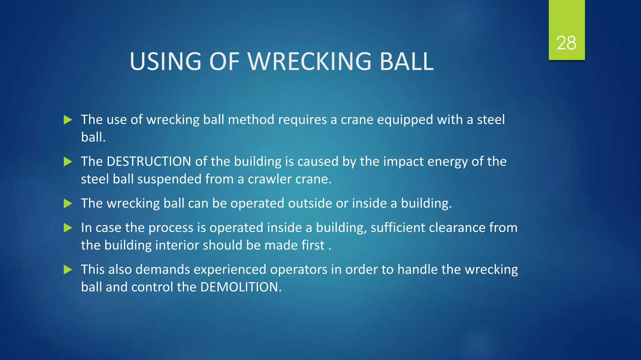 USING OF WRECKING BALL
 The use of wrecking ball method requires a crane equipped with a steel
ball.
 The DESTRUCTION of the building is caused by the impact energy of the
steel ball suspended from a crawler crane.
 The wrecking ball can be operated outside or inside a building.
 In case the process is operated inside a building, sufficient clearance from
the building interior should be made first .
 This also demands experienced operators in order to handle the wrecking
ball and control the DEMOLITION.
28
 