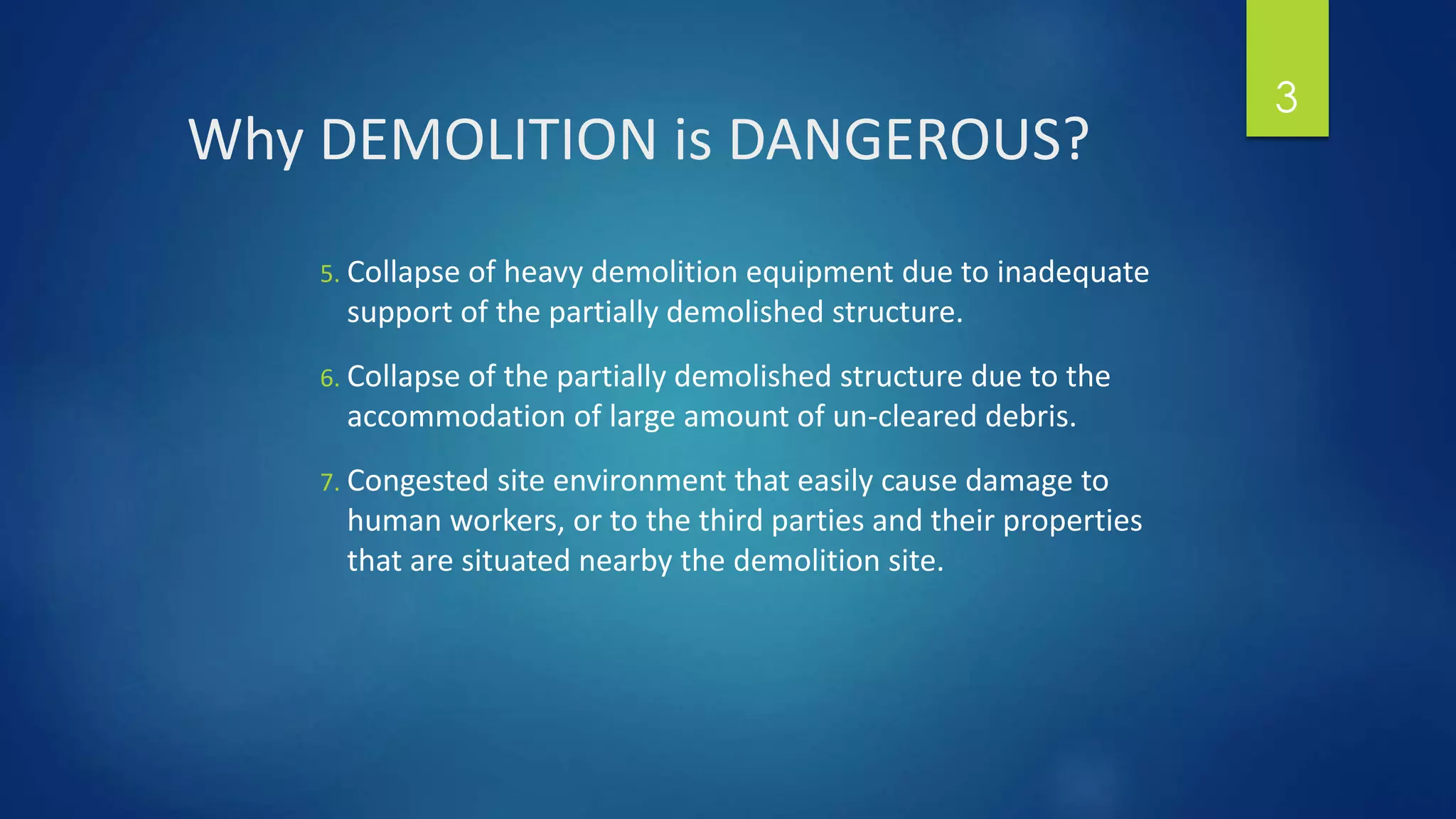Why DEMOLITION is DANGEROUS?
5. Collapse of heavy demolition equipment due to inadequate
support of the partially demolished structure.
6. Collapse of the partially demolished structure due to the
accommodation of large amount of un-cleared debris.
7. Congested site environment that easily cause damage to
human workers, or to the third parties and their properties
that are situated nearby the demolition site.
3
 