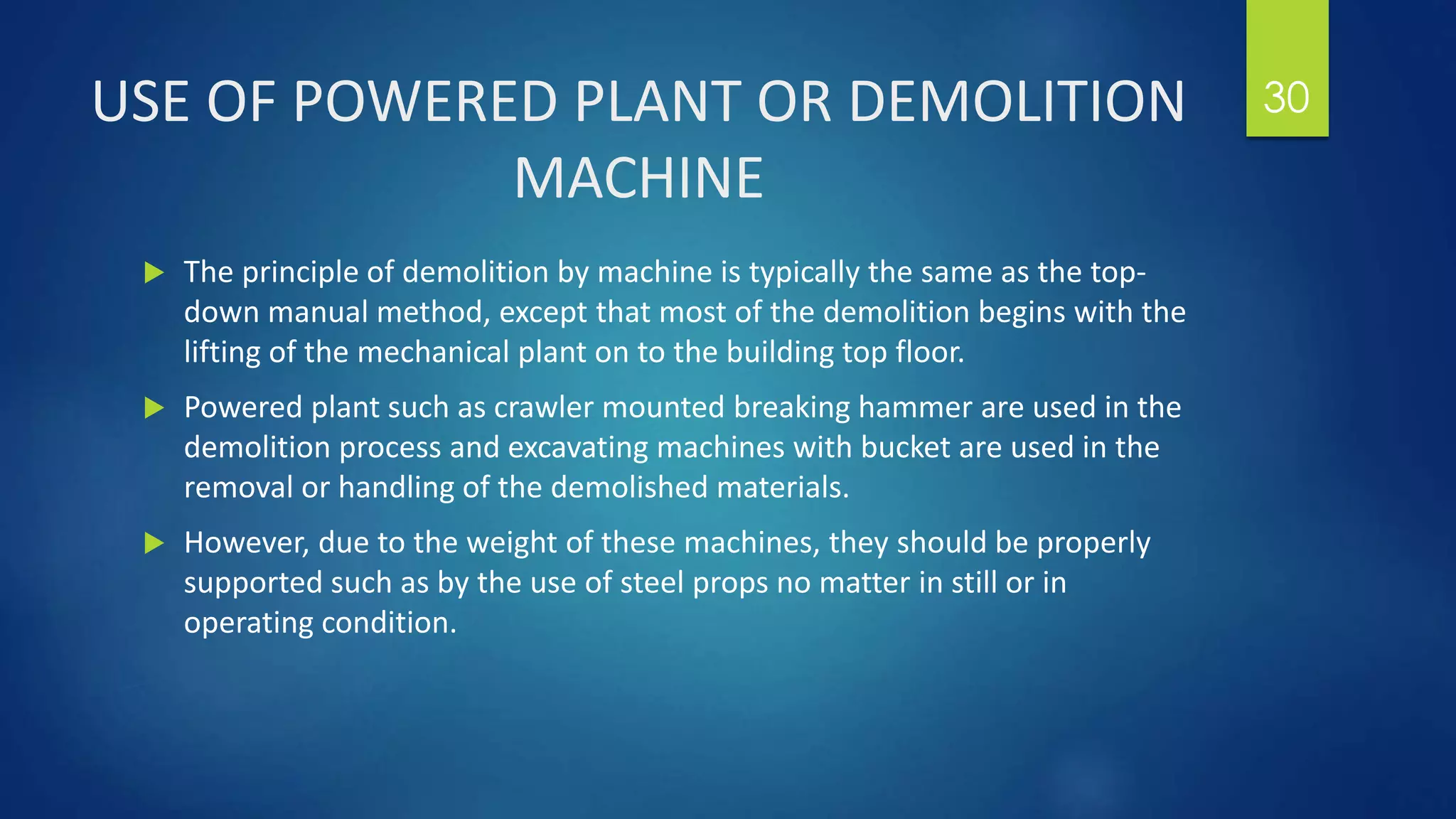 USE OF POWERED PLANT OR DEMOLITION
MACHINE
 The principle of demolition by machine is typically the same as the top-
down manual method, except that most of the demolition begins with the
lifting of the mechanical plant on to the building top floor.
 Powered plant such as crawler mounted breaking hammer are used in the
demolition process and excavating machines with bucket are used in the
removal or handling of the demolished materials.
 However, due to the weight of these machines, they should be properly
supported such as by the use of steel props no matter in still or in
operating condition.
30
 