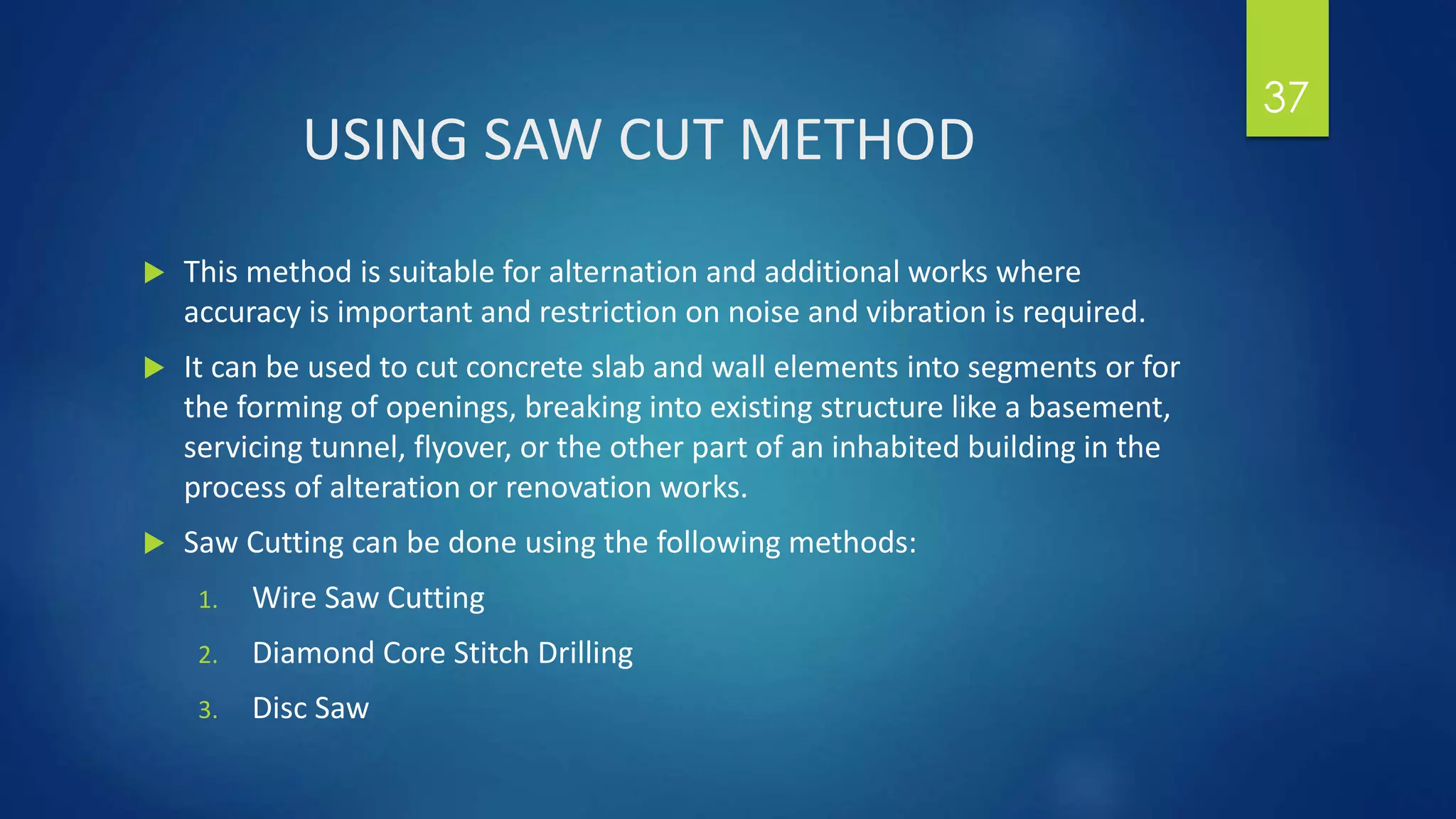 USING SAW CUT METHOD
 This method is suitable for alternation and additional works where
accuracy is important and restriction on noise and vibration is required.
 It can be used to cut concrete slab and wall elements into segments or for
the forming of openings, breaking into existing structure like a basement,
servicing tunnel, flyover, or the other part of an inhabited building in the
process of alteration or renovation works.
 Saw Cutting can be done using the following methods:
1. Wire Saw Cutting
2. Diamond Core Stitch Drilling
3. Disc Saw
37
 