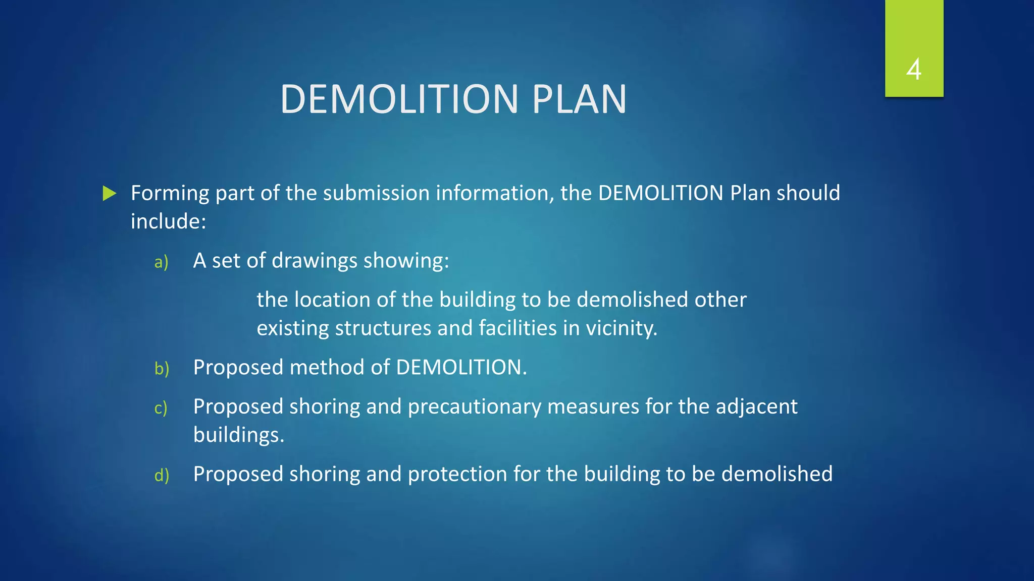 DEMOLITION PLAN
 Forming part of the submission information, the DEMOLITION Plan should
include:
a) A set of drawings showing:
the location of the building to be demolished other
existing structures and facilities in vicinity.
b) Proposed method of DEMOLITION.
c) Proposed shoring and precautionary measures for the adjacent
buildings.
d) Proposed shoring and protection for the building to be demolished
4
 