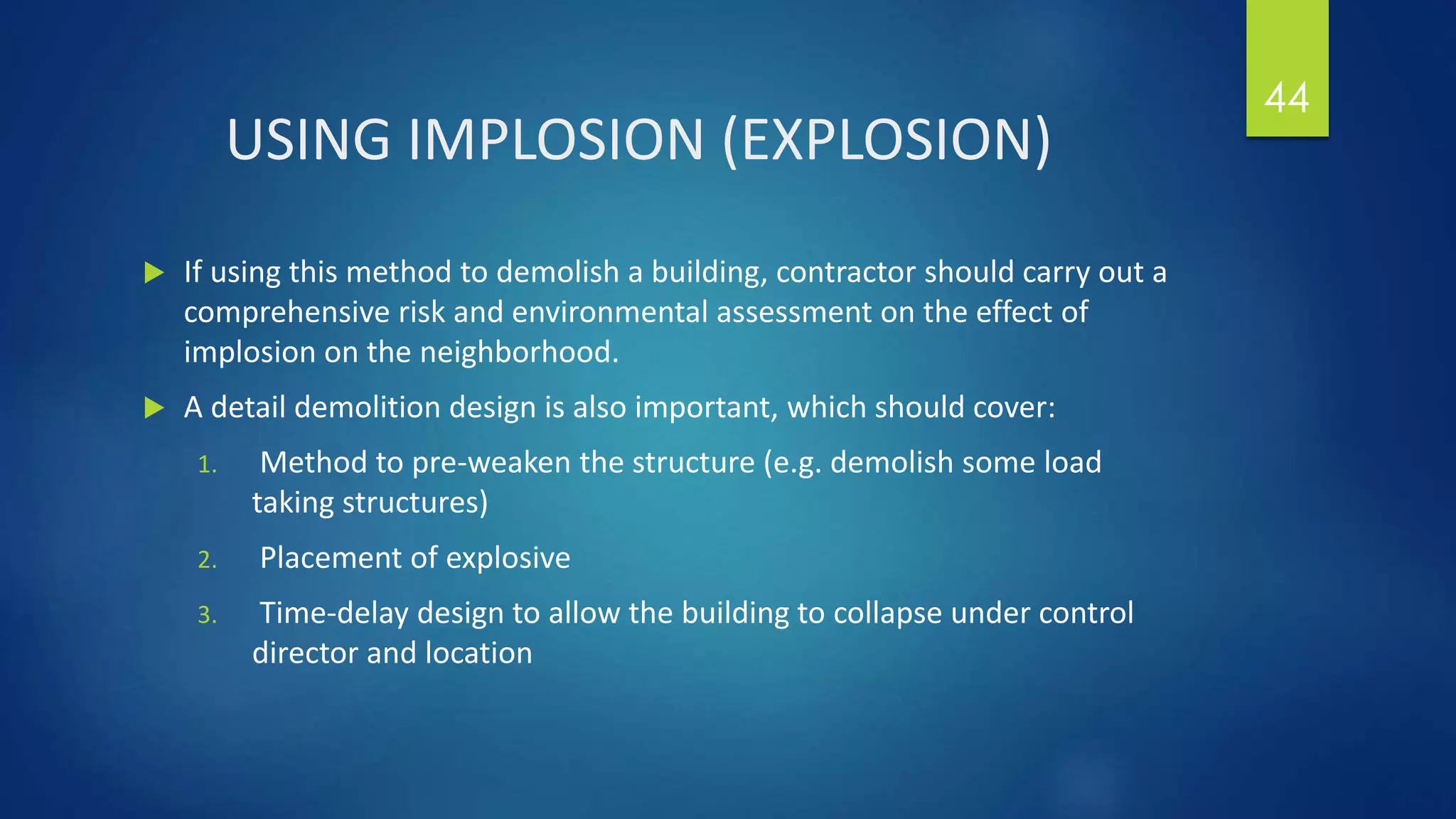 USING IMPLOSION (EXPLOSION)
 If using this method to demolish a building, contractor should carry out a
comprehensive risk and environmental assessment on the effect of
implosion on the neighborhood.
 A detail demolition design is also important, which should cover:
1. Method to pre-weaken the structure (e.g. demolish some load
taking structures)
2. Placement of explosive
3. Time-delay design to allow the building to collapse under control
director and location
44
 