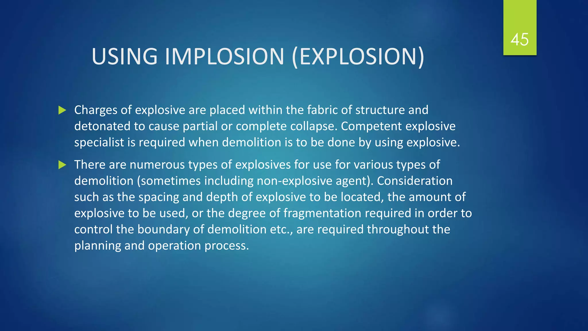 USING IMPLOSION (EXPLOSION)
 Charges of explosive are placed within the fabric of structure and
detonated to cause partial or complete collapse. Competent explosive
specialist is required when demolition is to be done by using explosive.
 There are numerous types of explosives for use for various types of
demolition (sometimes including non-explosive agent). Consideration
such as the spacing and depth of explosive to be located, the amount of
explosive to be used, or the degree of fragmentation required in order to
control the boundary of demolition etc., are required throughout the
planning and operation process.
45
 