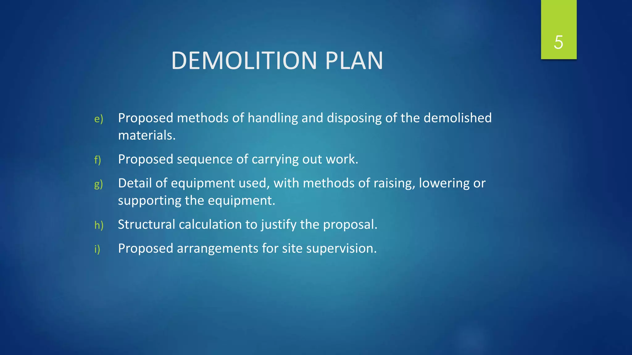 DEMOLITION PLAN
e) Proposed methods of handling and disposing of the demolished
materials.
f) Proposed sequence of carrying out work.
g) Detail of equipment used, with methods of raising, lowering or
supporting the equipment.
h) Structural calculation to justify the proposal.
i) Proposed arrangements for site supervision.
5
 