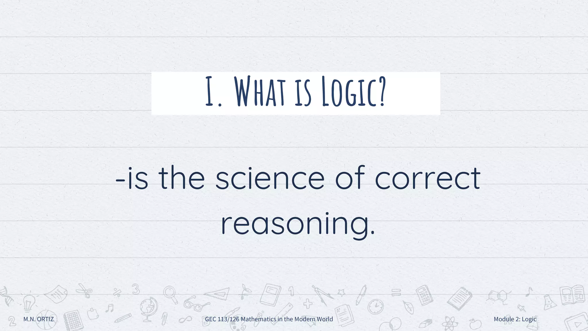 I. What is Logic?
-is the science of correct
reasoning.
M.N. ORTIZ GEC 113/126 Mathematics in the Modern World Module 2: Logic
 