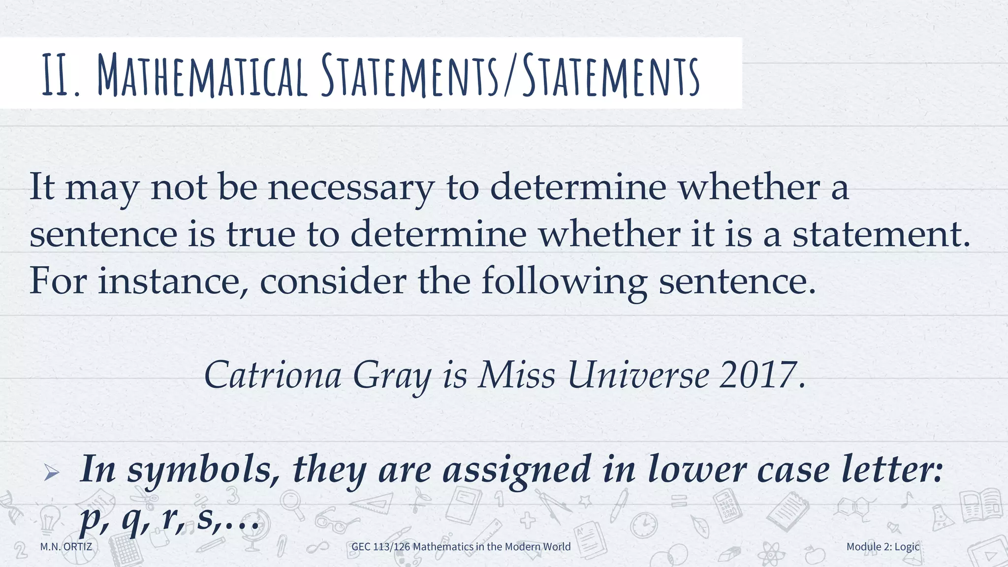 It may not be necessary to determine whether a
sentence is true to determine whether it is a statement.
For instance, consider the following sentence.
Catriona Gray is Miss Universe 2017.
 In symbols, they are assigned in lower case letter:
p, q, r, s,…
II. Mathematical Statements/Statements
M.N. ORTIZ GEC 113/126 Mathematics in the Modern World Module 2: Logic
 