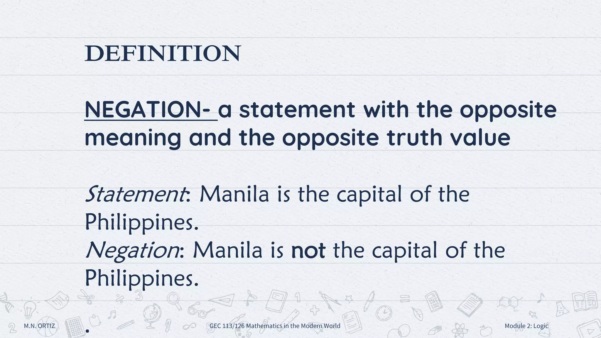 DEFINITION
NEGATION- a statement with the opposite
meaning and the opposite truth value
Statement: Manila is the capital of the
Philippines.
Negation: Manila is not the capital of the
Philippines.
M.N. ORTIZ GEC 113/126 Mathematics in the Modern World Module 2: Logic
 