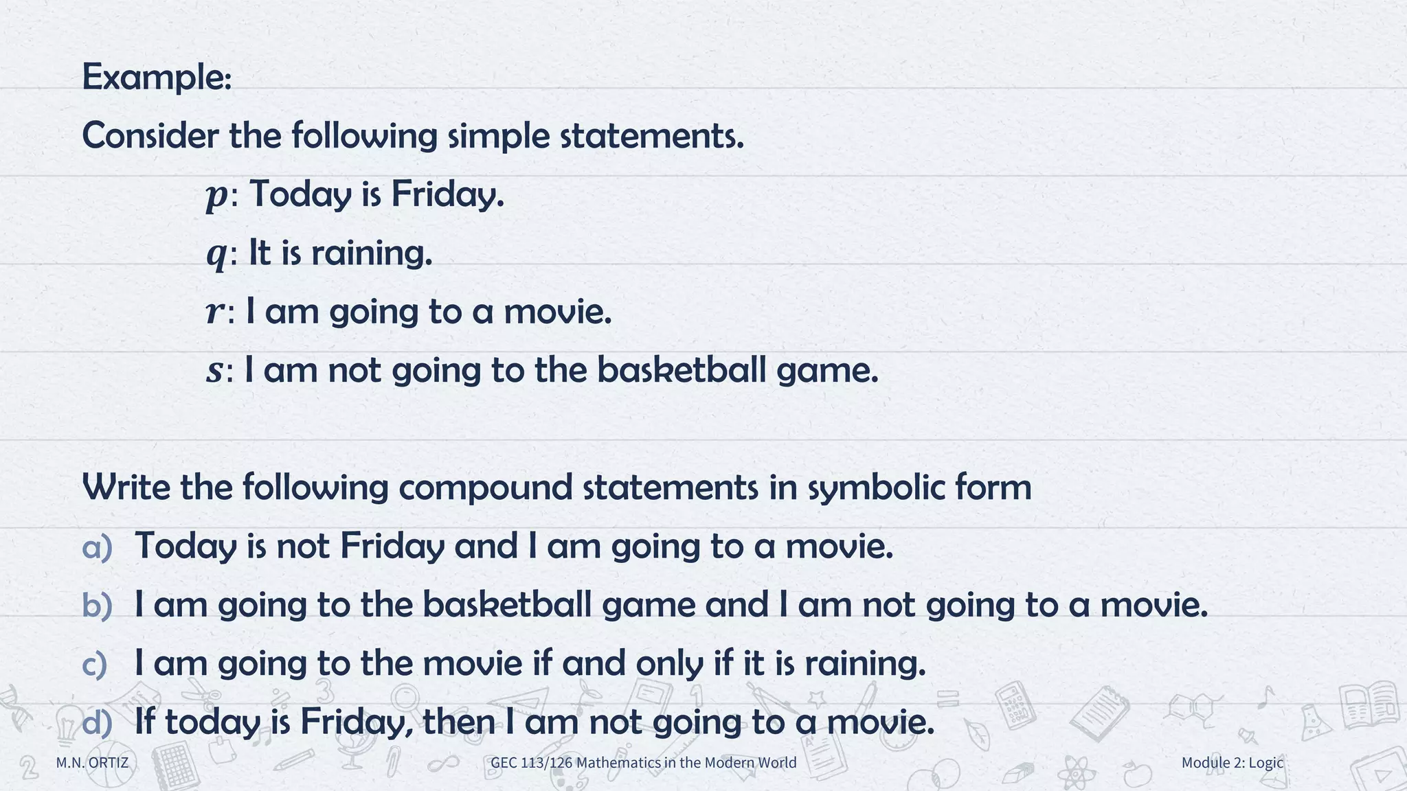 Example:
Consider the following simple statements.
𝒑: Today is Friday.
𝒒: It is raining.
𝒓: I am going to a movie.
𝒔: I am not going to the basketball game.
Write the following compound statements in symbolic form
a) Today is not Friday and I am going to a movie.
b) I am going to the basketball game and I am not going to a movie.
c) I am going to the movie if and only if it is raining.
d) If today is Friday, then I am not going to a movie.
M.N. ORTIZ GEC 113/126 Mathematics in the Modern World Module 2: Logic
 