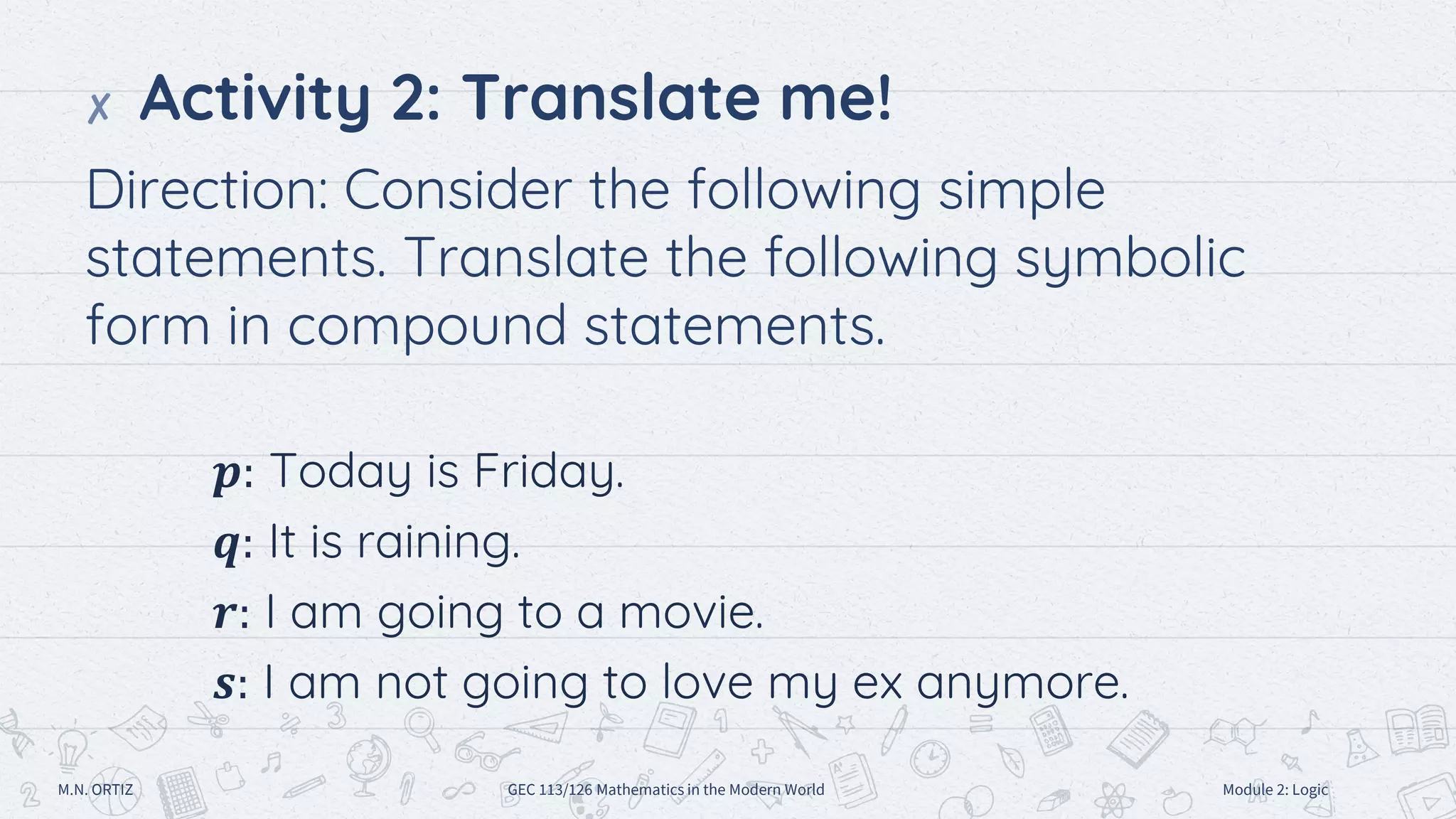✘ Activity 2: Translate me!
Direction: Consider the following simple
statements. Translate the following symbolic
form in compound statements.
𝒑: Today is Friday.
𝒒: It is raining.
𝒓: I am going to a movie.
𝒔: I am not going to love my ex anymore.
M.N. ORTIZ GEC 113/126 Mathematics in the Modern World Module 2: Logic
 