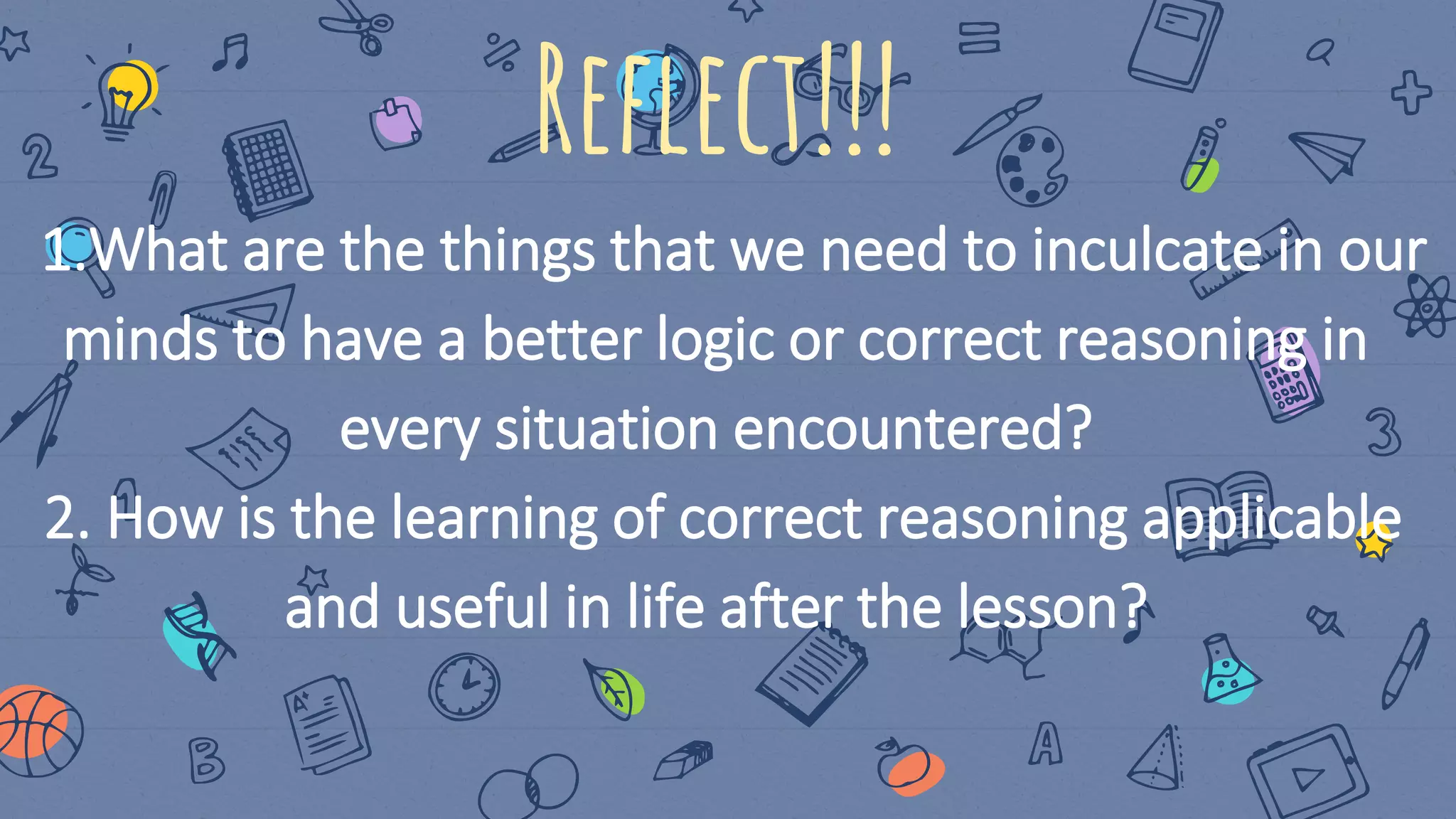 Reflect!!!
1.What are the things that we need to inculcate in our
minds to have a better logic or correct reasoning in
every situation encountered?
2. How is the learning of correct reasoning applicable
and useful in life after the lesson?
 