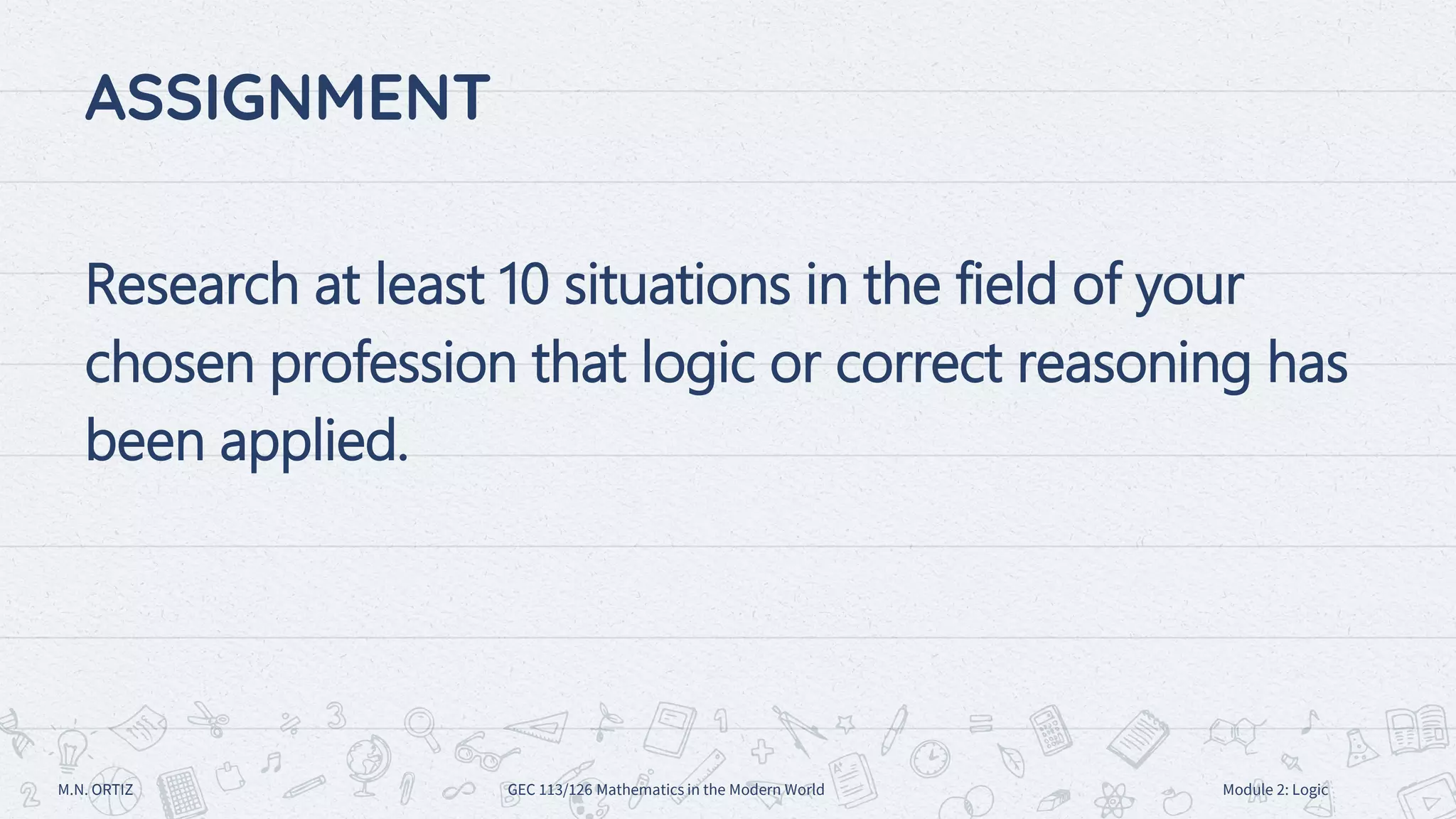 ASSIGNMENT
Research at least 10 situations in the field of your
chosen profession that logic or correct reasoning has
been applied.
M.N. ORTIZ GEC 113/126 Mathematics in the Modern World Module 2: Logic
 