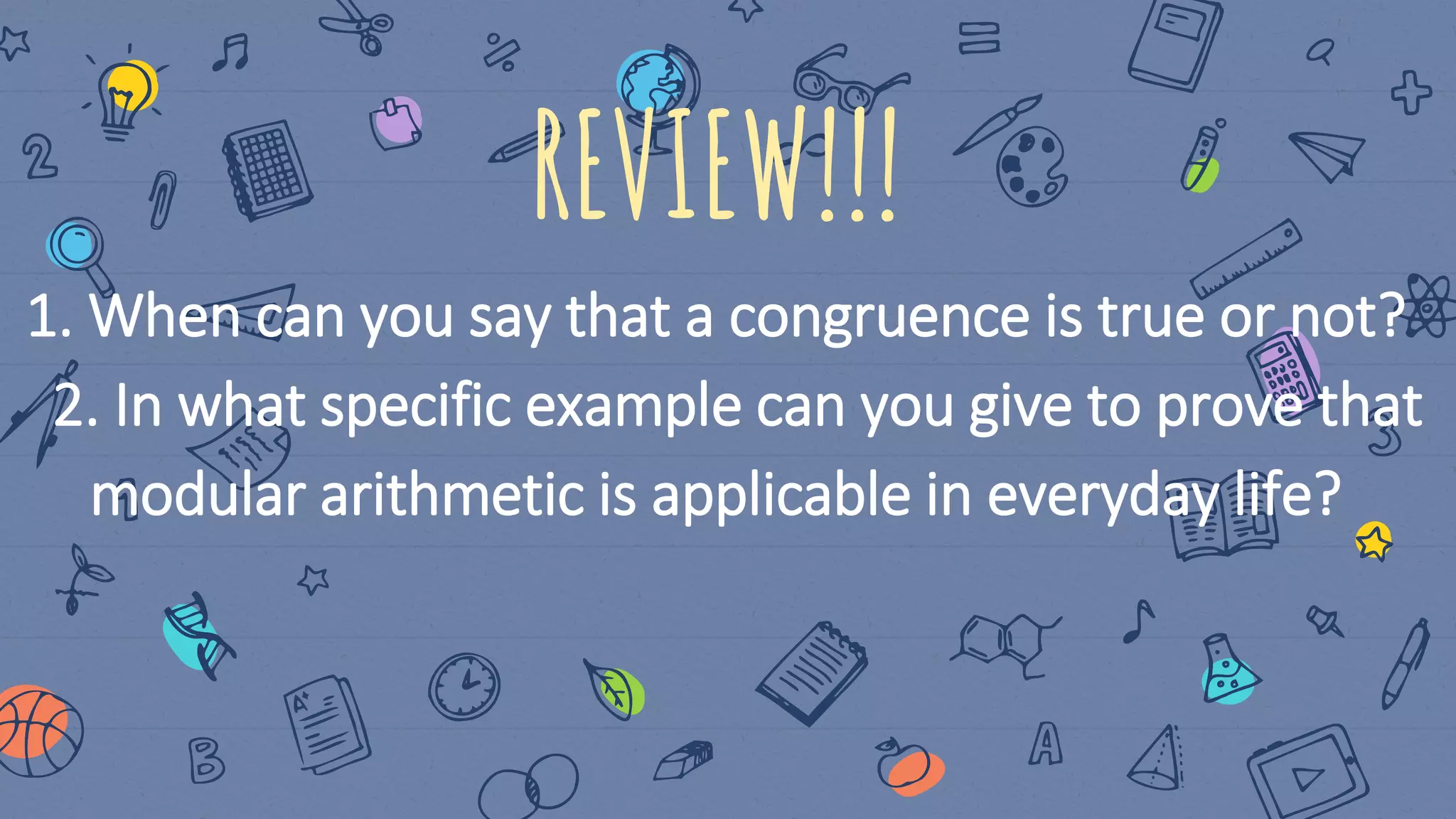 REVIEW!!!
1. When can you say that a congruence is true or not?
2. In what specific example can you give to prove that
modular arithmetic is applicable in everyday life?
 