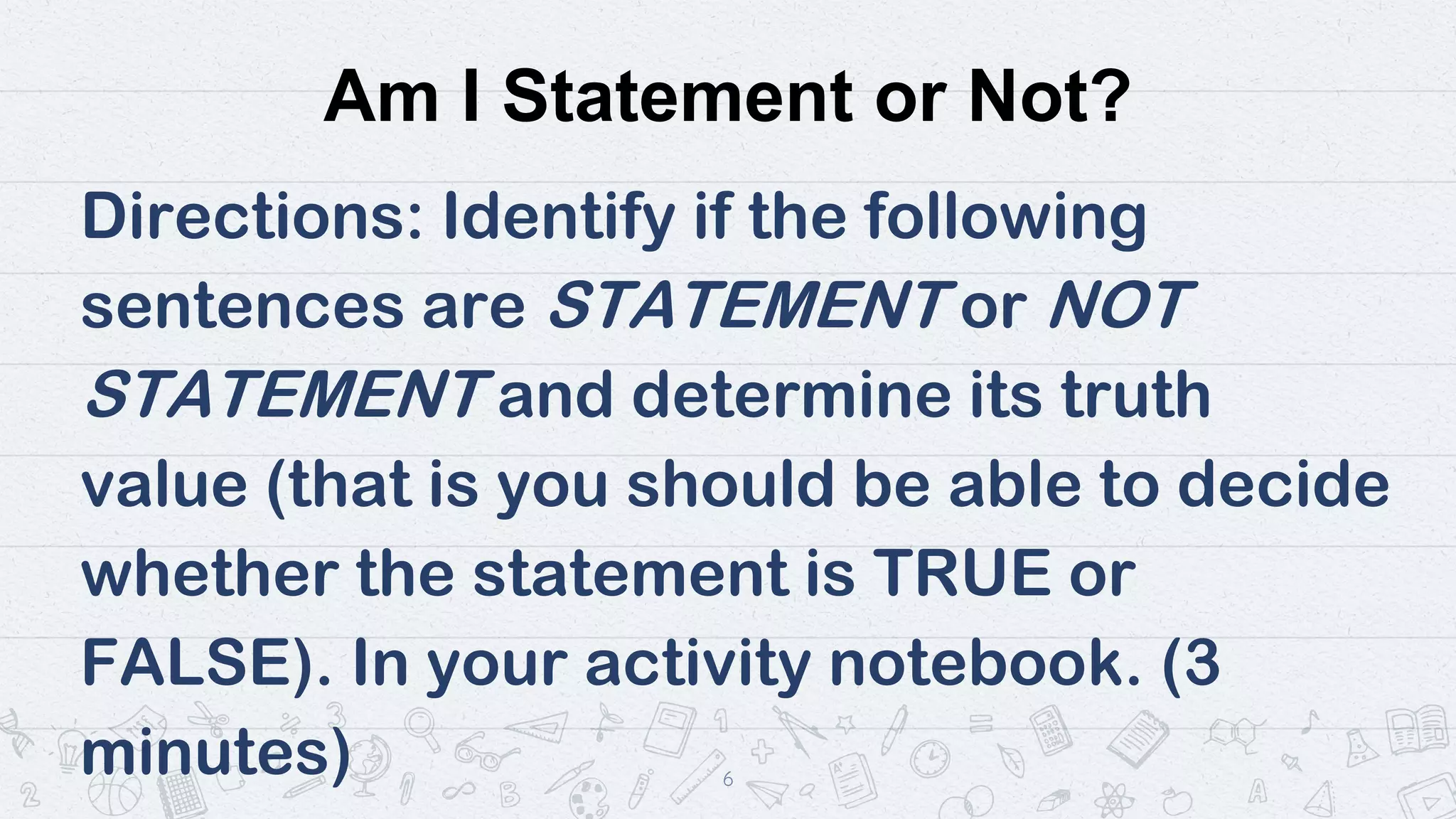 Am I Statement or Not?
Directions: Identify if the following
sentences are STATEMENT or NOT
STATEMENT and determine its truth
value (that is you should be able to decide
whether the statement is TRUE or
FALSE). In your activity notebook. (3
minutes) 6
 