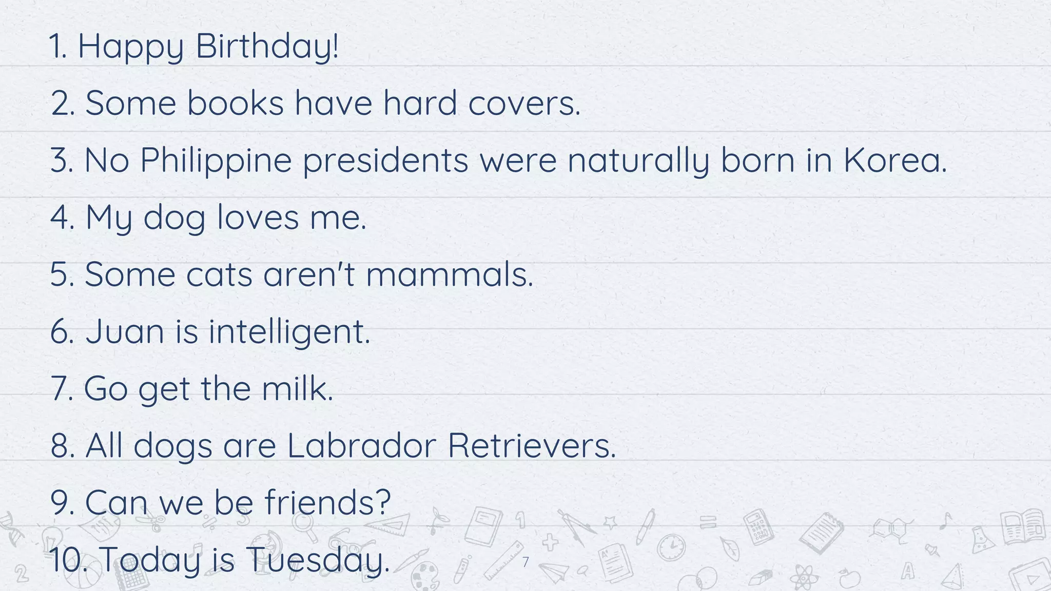 1. Happy Birthday!
2. Some books have hard covers.
3. No Philippine presidents were naturally born in Korea.
4. My dog loves me.
5. Some cats aren't mammals.
6. Juan is intelligent.
7. Go get the milk.
8. All dogs are Labrador Retrievers.
9. Can we be friends?
10. Today is Tuesday. 7
 