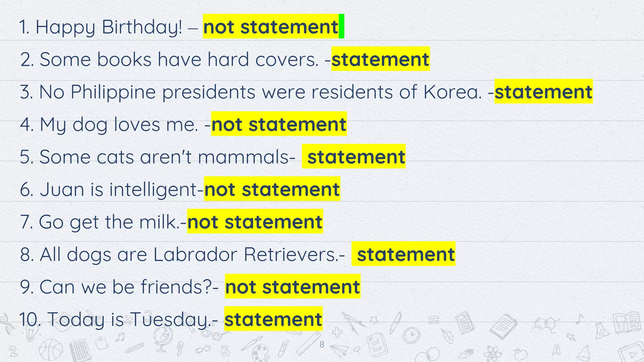 1. Happy Birthday! – not statement
2. Some books have hard covers. -statement
3. No Philippine presidents were residents of Korea. -statement
4. My dog loves me. -not statement
5. Some cats aren't mammals- statement
6. Juan is intelligent-not statement
7. Go get the milk.-not statement
8. All dogs are Labrador Retrievers.- statement
9. Can we be friends?- not statement
10. Today is Tuesday.- statement
8
 