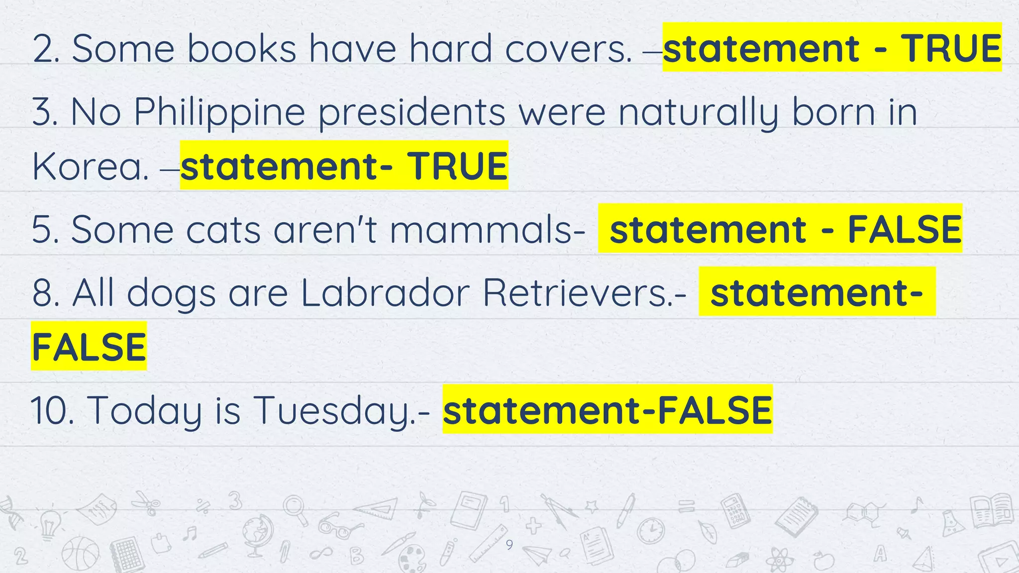 2. Some books have hard covers. –statement - TRUE
3. No Philippine presidents were naturally born in
Korea. –statement- TRUE
5. Some cats aren't mammals- statement - FALSE
8. All dogs are Labrador Retrievers.- statement-
FALSE
10. Today is Tuesday.- statement-FALSE
9
 