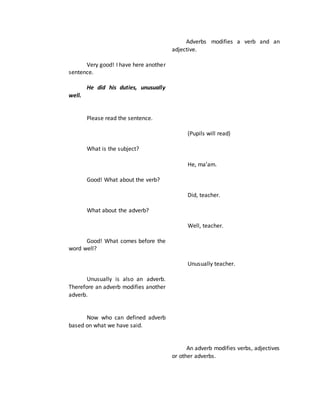 Very good! I have here another
sentence.
He did his duties, unusually
well.
Please read the sentence.
What is the subject?
Good! What about the verb?
What about the adverb?
Good! What comes before the
word well?
Unusually is also an adverb.
Therefore an adverb modifies another
adverb.
Now who can defined adverb
based on what we have said.
Adverbs modifies a verb and an
adjective.
(Pupils will read)
He, ma’am.
Did, teacher.
Well, teacher.
Unusually teacher.
An adverb modifies verbs, adjectives
or other adverbs.
 