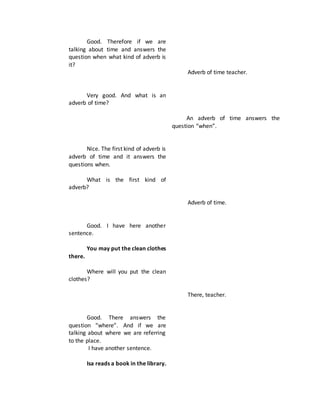 Good. Therefore if we are
talking about time and answers the
question when what kind of adverb is
it?
Very good. And what is an
adverb of time?
Nice. The first kind of adverb is
adverb of time and it answers the
questions when.
What is the first kind of
adverb?
Good. I have here another
sentence.
You may put the clean clothes
there.
Where will you put the clean
clothes?
Good. There answers the
question “where”. And if we are
talking about where we are referring
to the place.
I have another sentence.
Isa reads a book in the library.
Adverb of time teacher.
An adverb of time answers the
question “when”.
Adverb of time.
There, teacher.
 