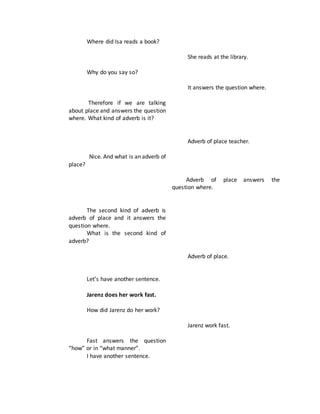 Where did Isa reads a book?
Why do you say so?
Therefore if we are talking
about place and answers the question
where. What kind of adverb is it?
Nice. And what is an adverb of
place?
The second kind of adverb is
adverb of place and it answers the
question where.
What is the second kind of
adverb?
Let’s have another sentence.
Jarenz does her work fast.
How did Jarenz do her work?
Fast answers the question
“how” or in “what manner”.
I have another sentence.
She reads at the library.
It answers the question where.
Adverb of place teacher.
Adverb of place answers the
question where.
Adverb of place.
Jarenz work fast.
 