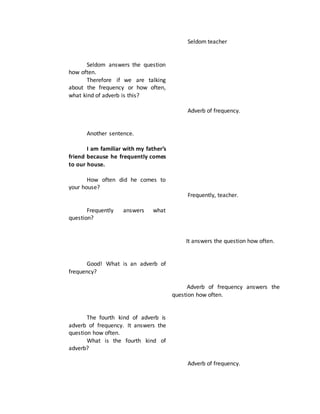 Seldom answers the question
how often.
Therefore if we are talking
about the frequency or how often,
what kind of adverb is this?
Another sentence.
I am familiar with my father’s
friend because he frequently comes
to our house.
How often did he comes to
your house?
Frequently answers what
question?
Good! What is an adverb of
frequency?
The fourth kind of adverb is
adverb of frequency. It answers the
question how often.
What is the fourth kind of
adverb?
Seldom teacher
Adverb of frequency.
Frequently, teacher.
It answers the question how often.
Adverb of frequency answers the
question how often.
Adverb of frequency.
 