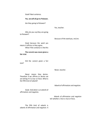 Good! Next sentence.
Yes, we will all go to Palawan.
Are they going to Palawan?
Why do you say they are going
to Palawan?
Good because the word yes
means it affirms or they agree.
What if the sentence is like this
The convict was never given a
fair trial.
Did the convict given a fair
trial?
Never means they denies.
Therefore if we affirms or denies we
are telling if it is true or false. What is
the fifth kind of adverb?
Good. And what is an adverb of
affirmation and negation.
The fifth kind of adverb is
adverb of affirmation and negation. It
Yes, teacher.
Because of the word yes, ma’am.
Never, teacher.
Adverb of affirmation and negation.
Adverb of affirmation and negation
tell whether a fact is true or false.
 