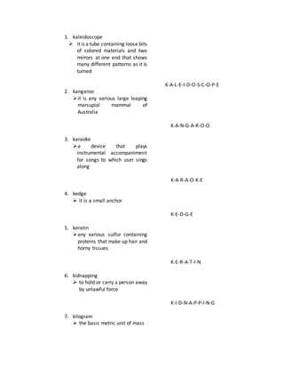 1. kaleidoscope
 it is a tube containing loose bits
of colored materials and two
mirrors at one end that shows
many different patterns as it is
turned
2. kangaroo
it is any various large leaping
marsupial mammal of
Australia
3. karaoke
a device that plays
instrumental accompaniment
for songs to which user sings
along
4. kedge
 it is a small anchor
5. keratin
any various sulfur containing
proteins that make up hair and
horny tissues
6. kidnapping
 to hold or carry a person away
by unlawful force
7. kilogram
 the basic metric unit of mass
K-A-L-E-I-D-O-S-C-O-P-E
K-A-N-G-A-R-O-O
K-A-R-A-O-K-E
K-E-D-G-E
K-E-R-A-T-I-N
K-I-D-N-A-P-P-I-N-G
 
